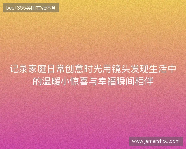 记录家庭日常创意时光用镜头发现生活中的温暖小惊喜与幸福瞬间相伴
